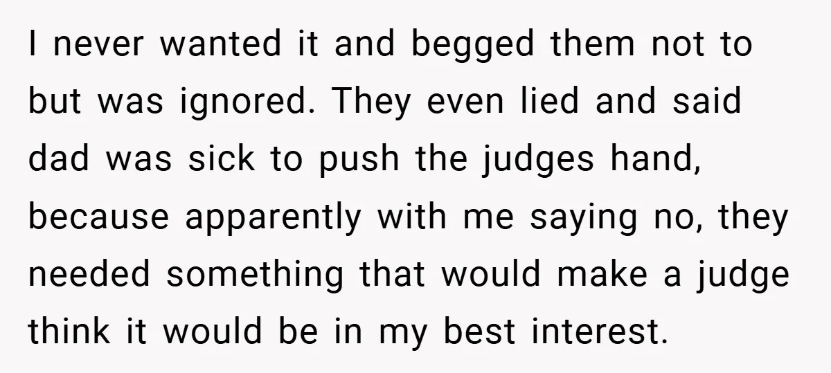 I never wanted it and begged them not to but was ignored. They even lied and said dad was sick to push the judges hand, because apparently with me saying...