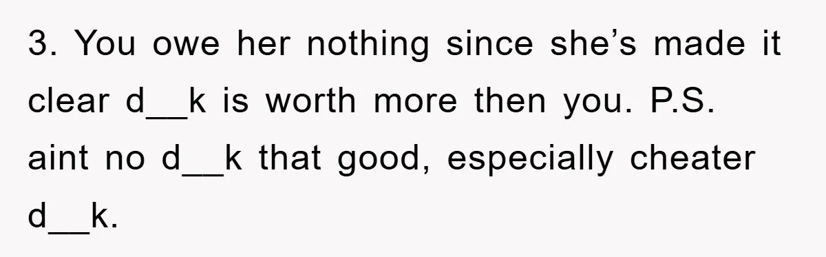 3. You owe her nothing since she’s made it clear d__k is worth more then you. P.S. aint no d__k that good, especially cheater d__k.