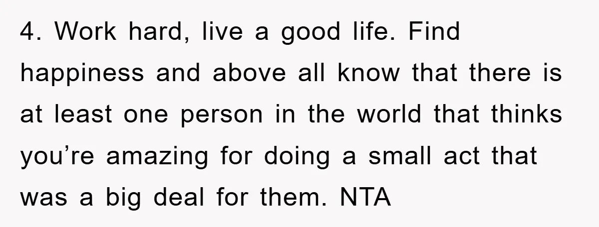 4. Work hard, live a good life. Find happiness and above all know that there is at least one person in the world that thinks you’re amazing for doing a...