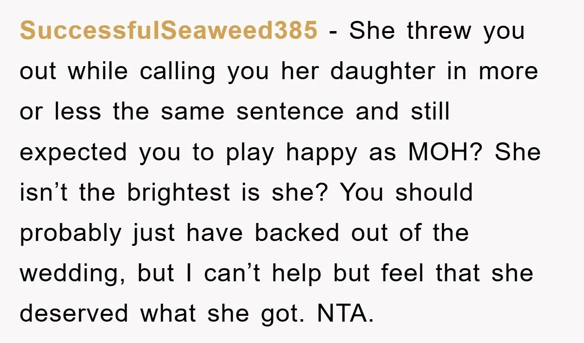 SuccessfulSeaweed385 − She threw you out while calling you her daughter in more or less the same sentence and still expected you to play happy as MOH? She isn’t the...