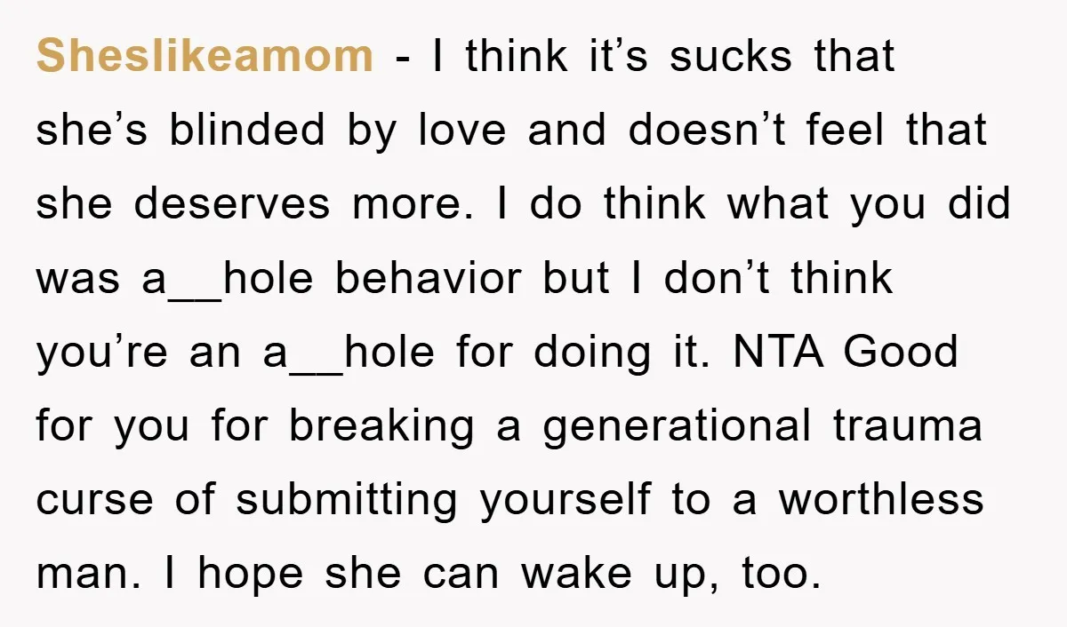 Sheslikeamom − I think it’s sucks that she’s blinded by love and doesn’t feel that she deserves more. I do think what you did was a__hole behavior but I don’t...