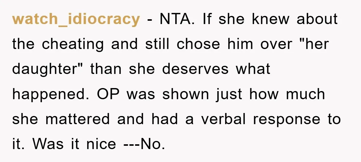 watch_idiocracy − NTA. If she knew about the cheating and still chose him over "her daughter" than she deserves what happened. OP was shown just how much she mattered and...