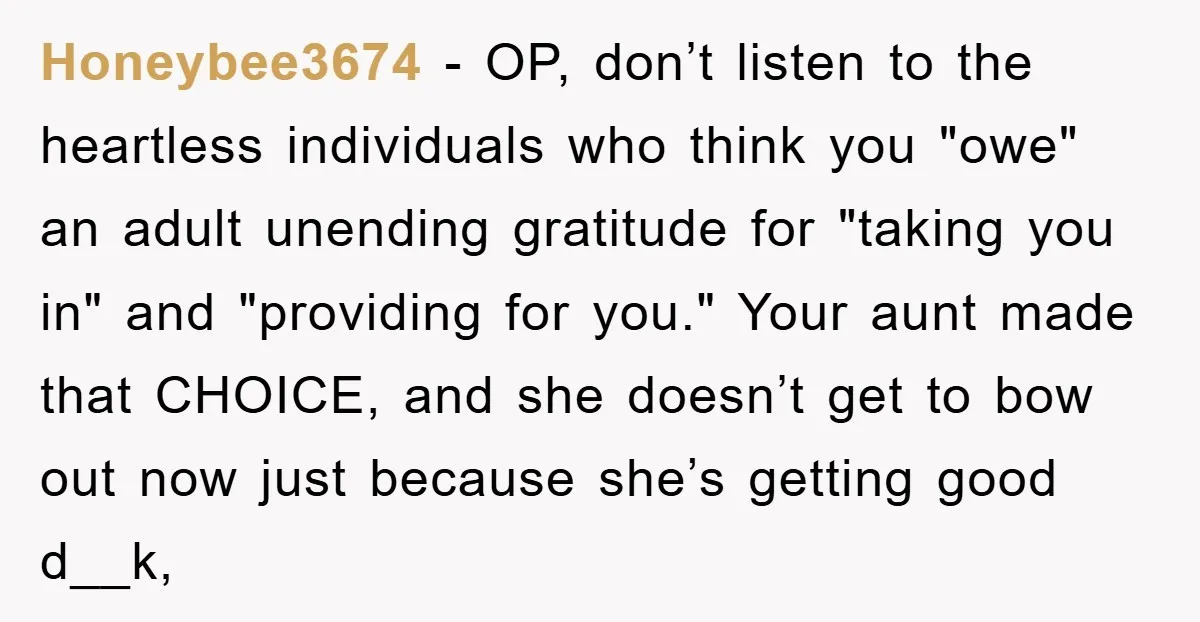 Honeybee3674 − OP, don’t listen to the heartless individuals who think you "owe" an adult unending gratitude for "taking you in" and "providing for you." Your aunt made that CHOICE,...