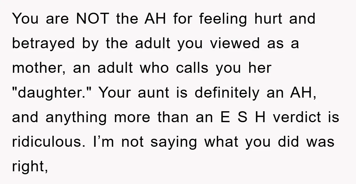 You are NOT the AH for feeling hurt and betrayed by the adult you viewed as a mother, an adult who calls you her "daughter." Your aunt is definitely an...