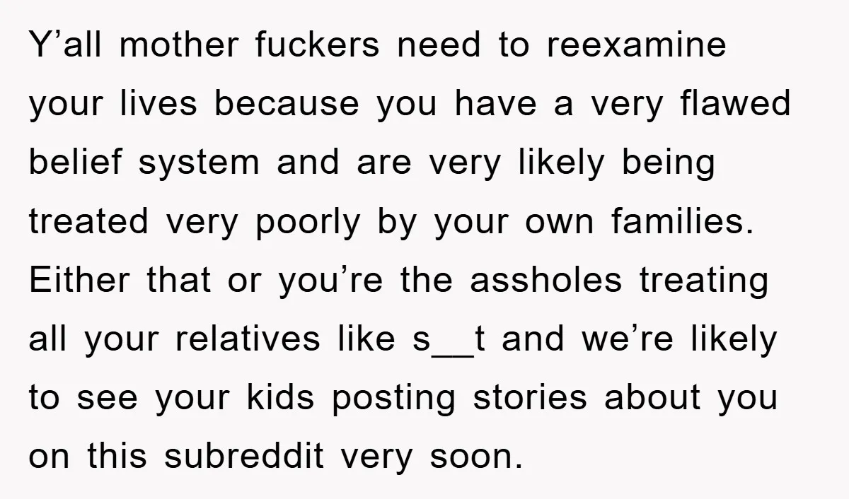 Y’all mother fuckers need to reexamine your lives because you have a very flawed belief system and are very likely being treated very poorly by your own families. Either that...