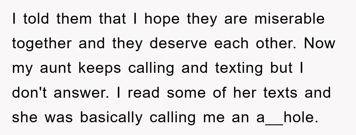 I told them that I hope they are miserable together and they deserve each other. Now my aunt keeps calling and texting but I don't answer. I read some of...