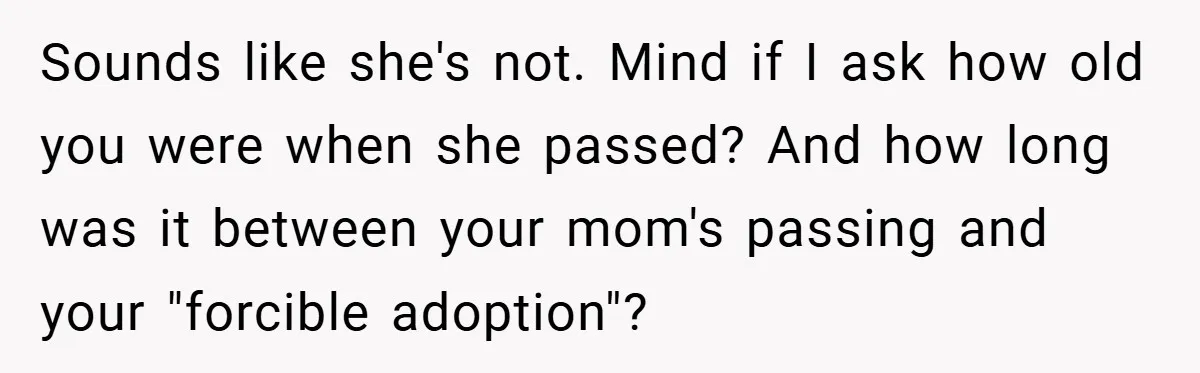Sounds like she's not. Mind if I ask how old you were when she passed? And how long was it between your mom's passing and your "forcible adoption"?