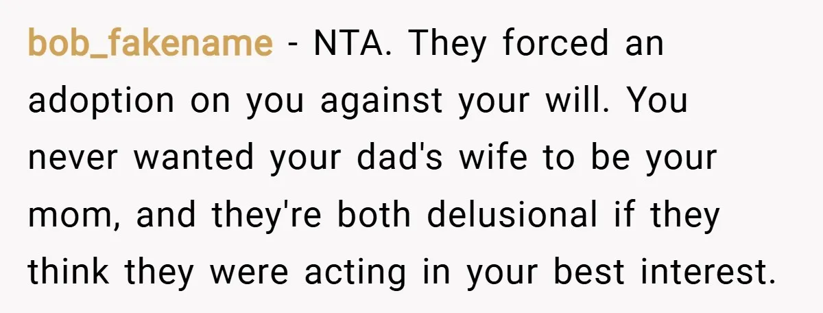 bob_fakename − NTA. They forced an adoption on you against your will. You never wanted your dad's wife to be your mom, and they're both delusional if they think they...