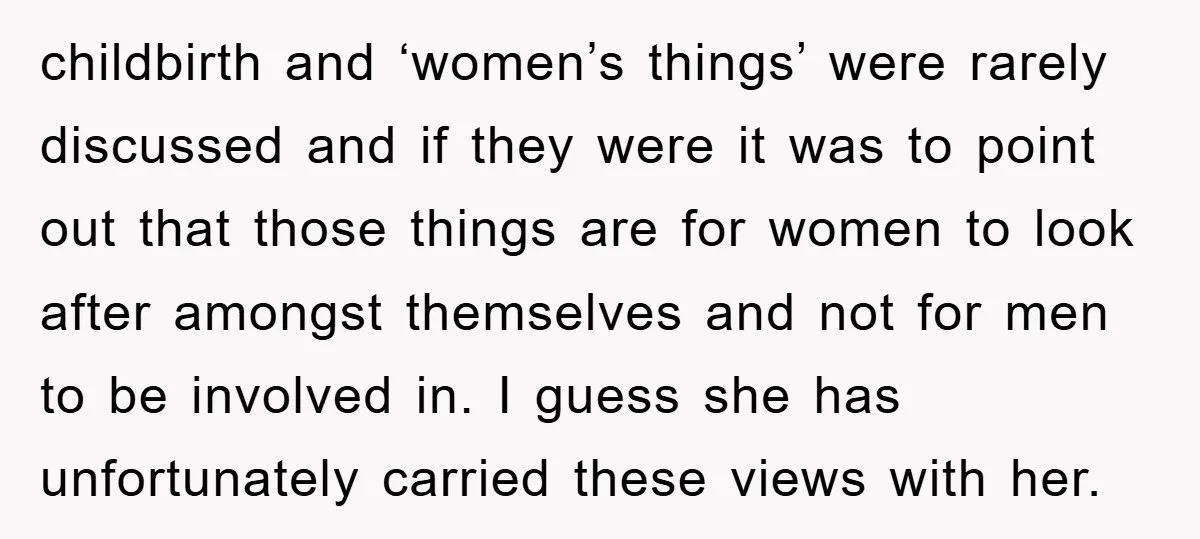 childbirth and ‘women’s things’ were rarely discussed and if they were it was to point out that those things are for women to look after amongst themselves and not for...