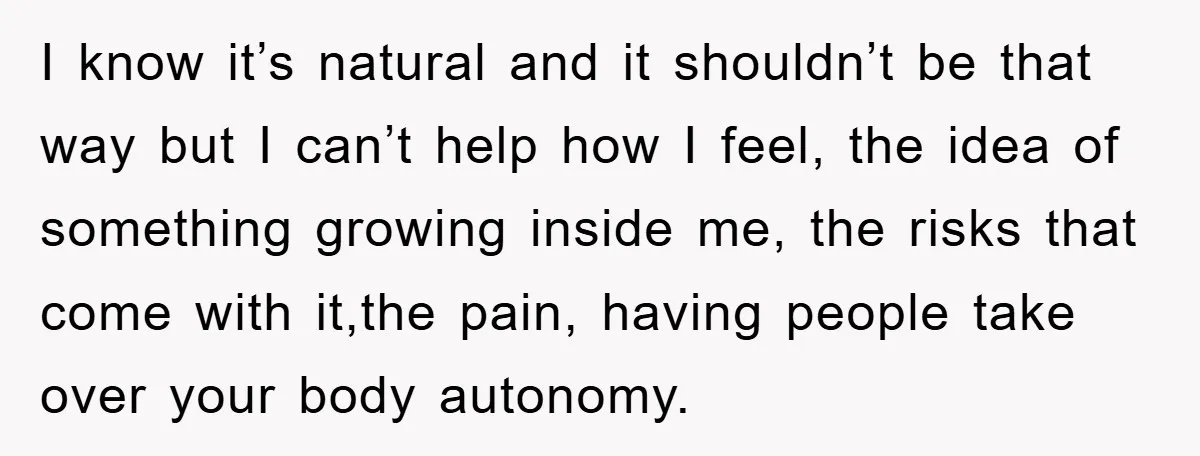 I know it’s natural and it shouldn’t be that way but I can’t help how I feel, the idea of something growing inside me, the risks that come with it,the...