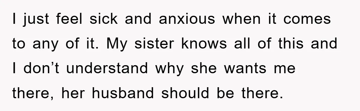 I just feel sick and anxious when it comes to any of it. My sister knows all of this and I don’t understand why she wants me there, her husband...