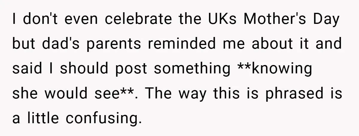 I don't even celebrate the UKs Mother's Day but dad's parents reminded me about it and said I should post something **knowing she would see**. The way this is phrased...