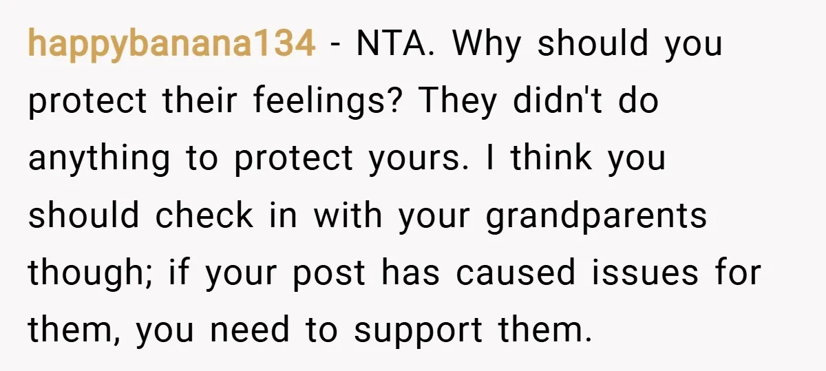 happybanana134 − NTA. Why should you protect their feelings? They didn't do anything to protect yours. I think you should check in with your grandparents though; if your post has...
