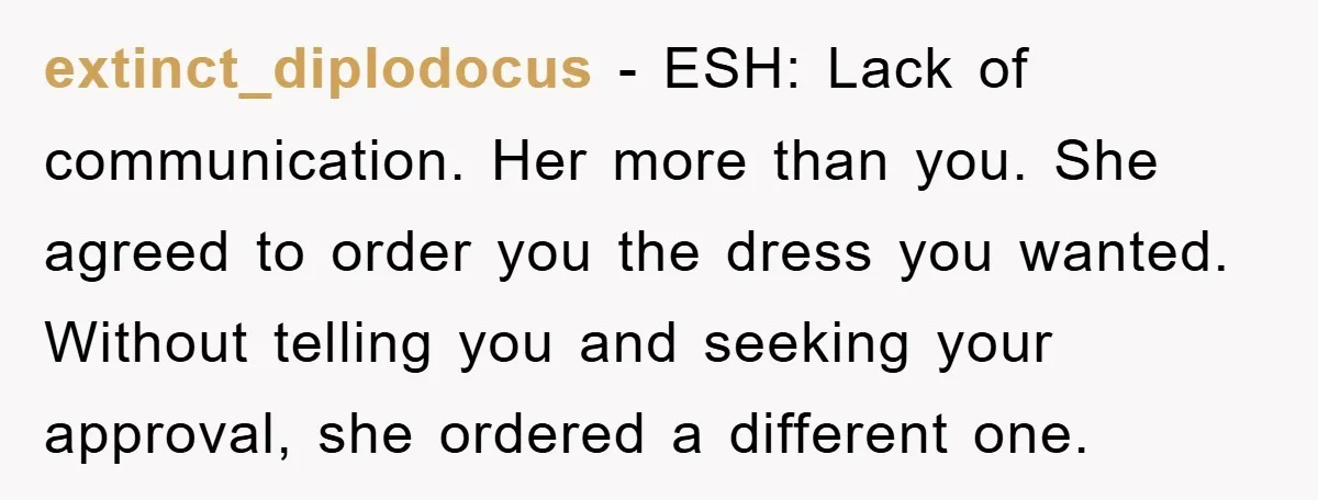extinct_diplodocus − ESH: Lack of communication. Her more than you. She agreed to order you the dress you wanted. Without telling you and seeking your approval, she ordered a different...