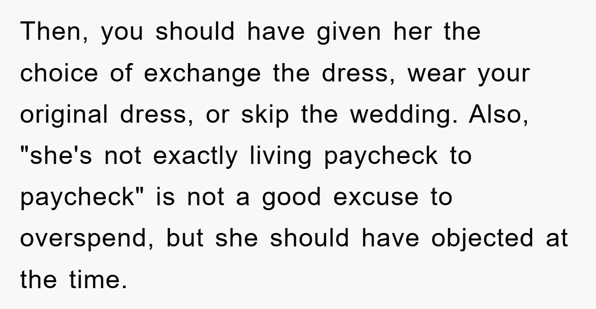 Then, you should have given her the choice of exchange the dress, wear your original dress, or skip the wedding. Also, "she's not exactly living paycheck to paycheck" is not...