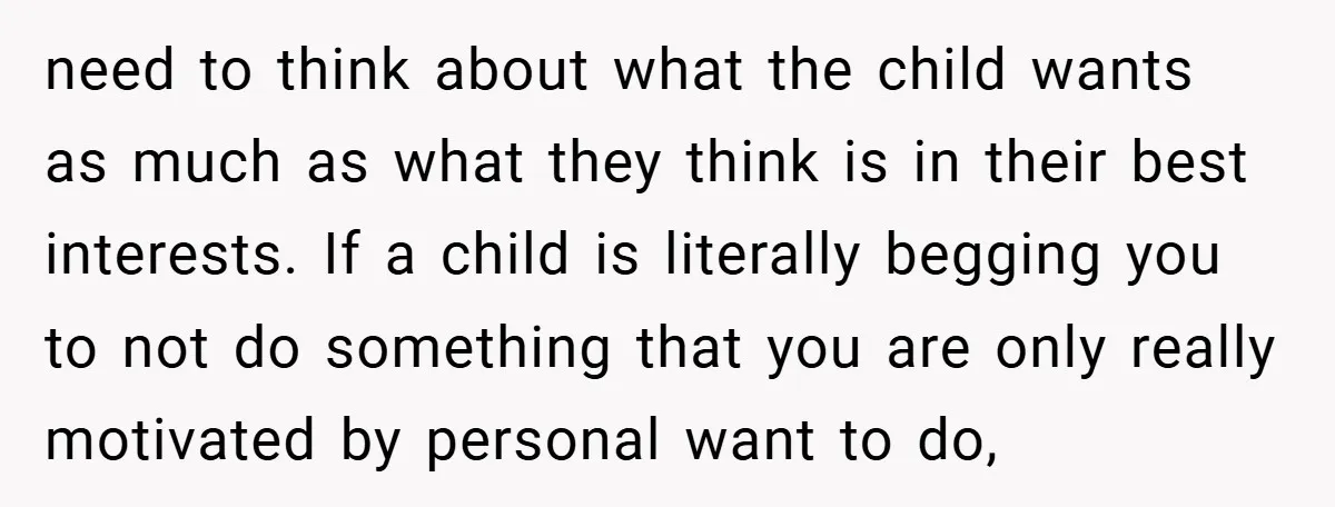 need to think about what the child wants as much as what they think is in their best interests. If a child is literally begging you to not do something...