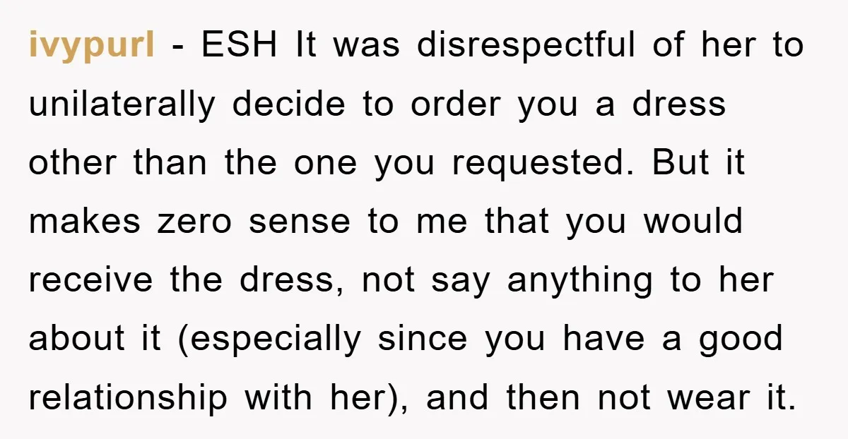 ivypurl − ESH It was disrespectful of her to unilaterally decide to order you a dress other than the one you requested. But it makes zero sense to me that...