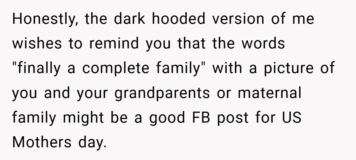 Honestly, the dark hooded version of me wishes to remind you that the words "finally a complete family" with a picture of you and your grandparents or maternal family might...