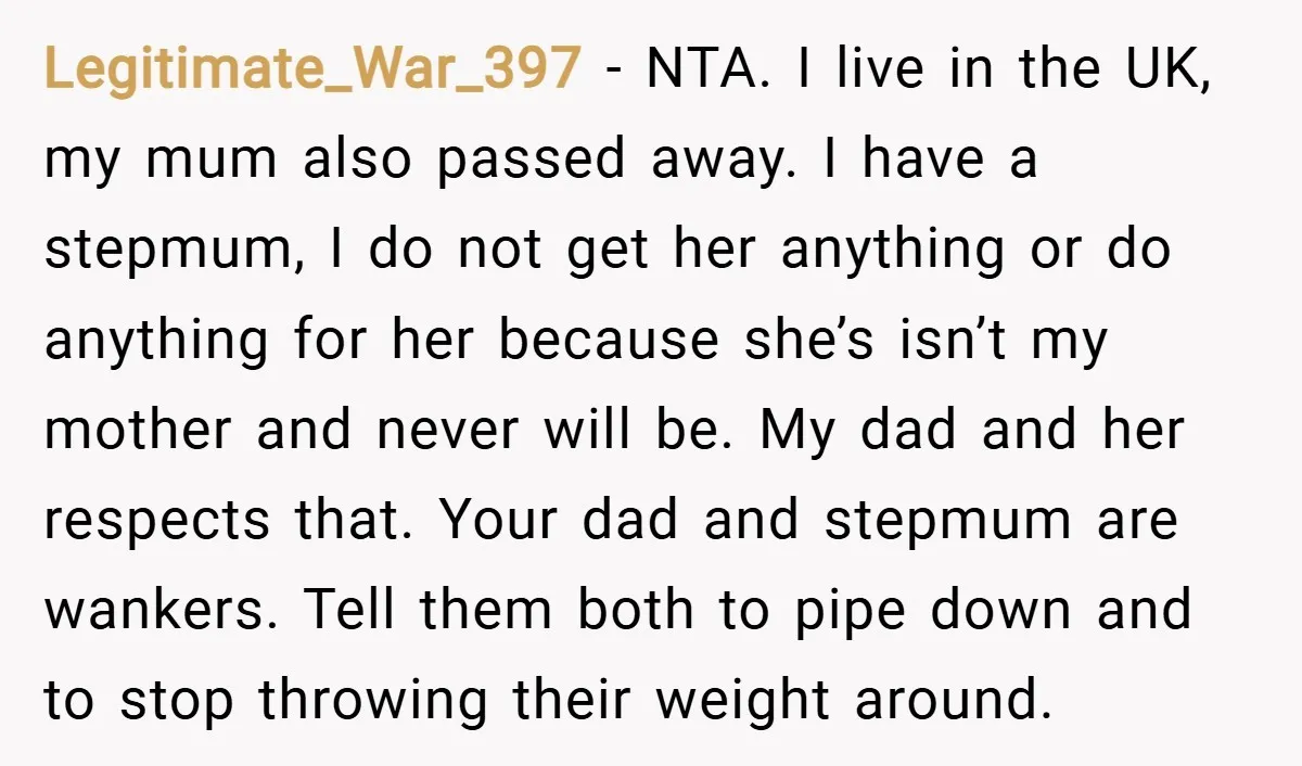 Legitimate_War_397 − NTA. I live in the UK, my mum also passed away. I have a stepmum, I do not get her anything or do anything for her because she’s...