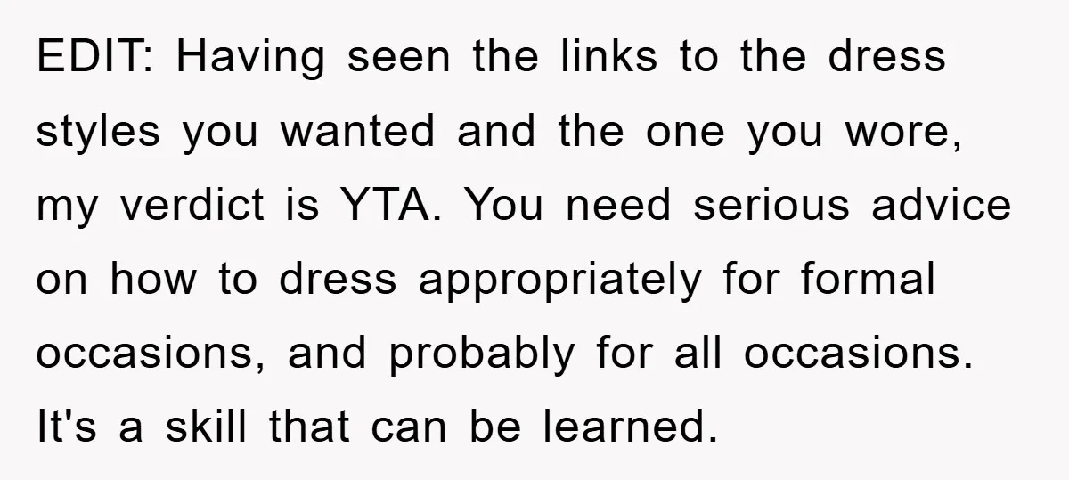 EDIT: Having seen the links to the dress styles you wanted and the one you wore, my verdict is YTA. You need serious advice on how to dress appropriately for...