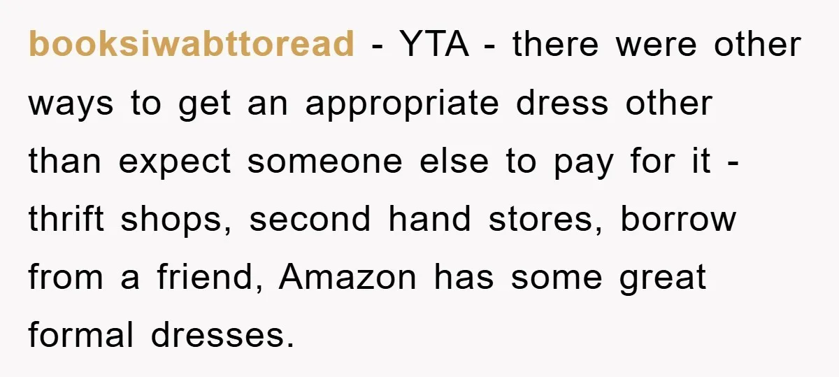 booksiwabttoread − YTA - there were other ways to get an appropriate dress other than expect someone else to pay for it - thrift shops, second hand stores, borrow from...