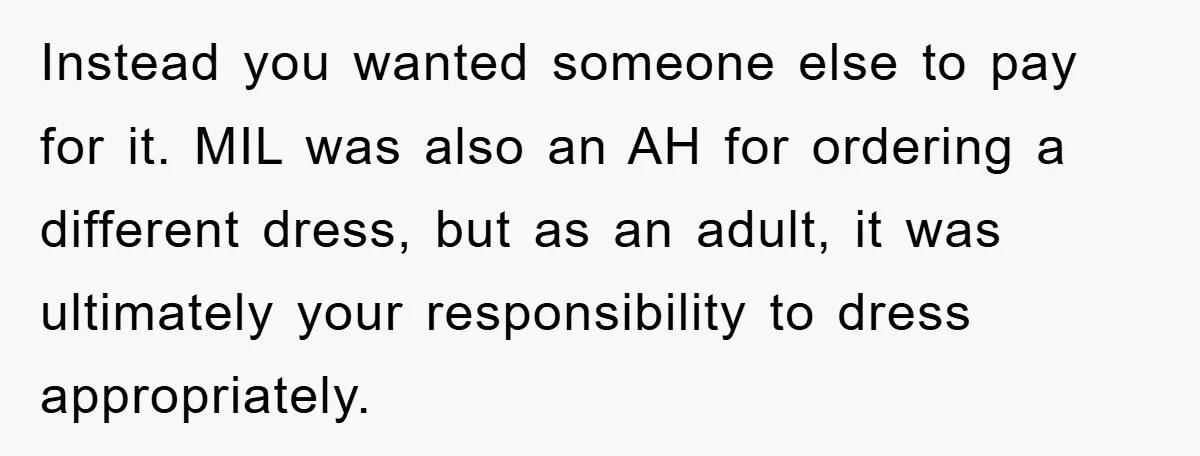 Instead you wanted someone else to pay for it. MIL was also an AH for ordering a different dress, but as an adult, it was ultimately your responsibility to dress...