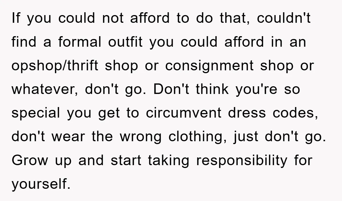 If you could not afford to do that, couldn't find a formal outfit you could afford in an opshop/thrift shop or consignment shop or whatever, don't go. Don't think you're...