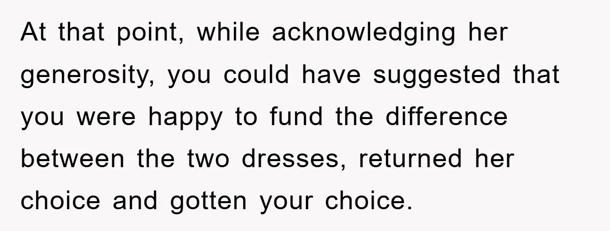At that point, while acknowledging her generosity, you could have suggested that you were happy to fund the difference between the two dresses, returned her choice and gotten your choice.