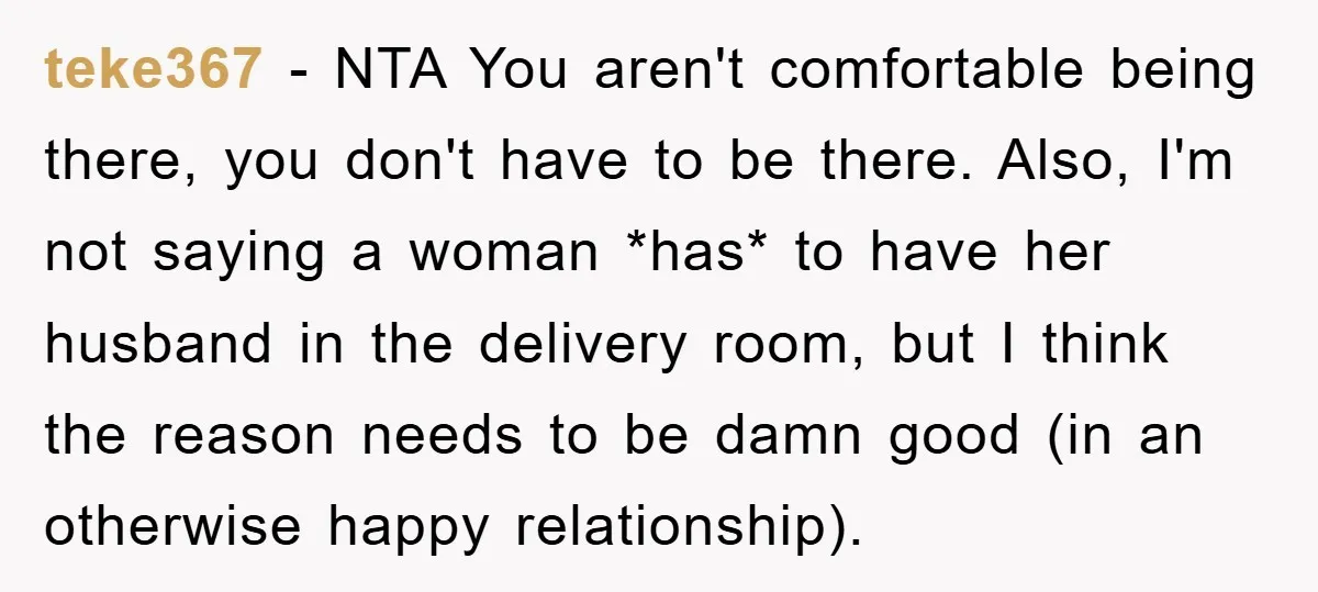 teke367 − NTA You aren't comfortable being there, you don't have to be there. Also, I'm not saying a woman *has* to have her husband in the delivery room, but...