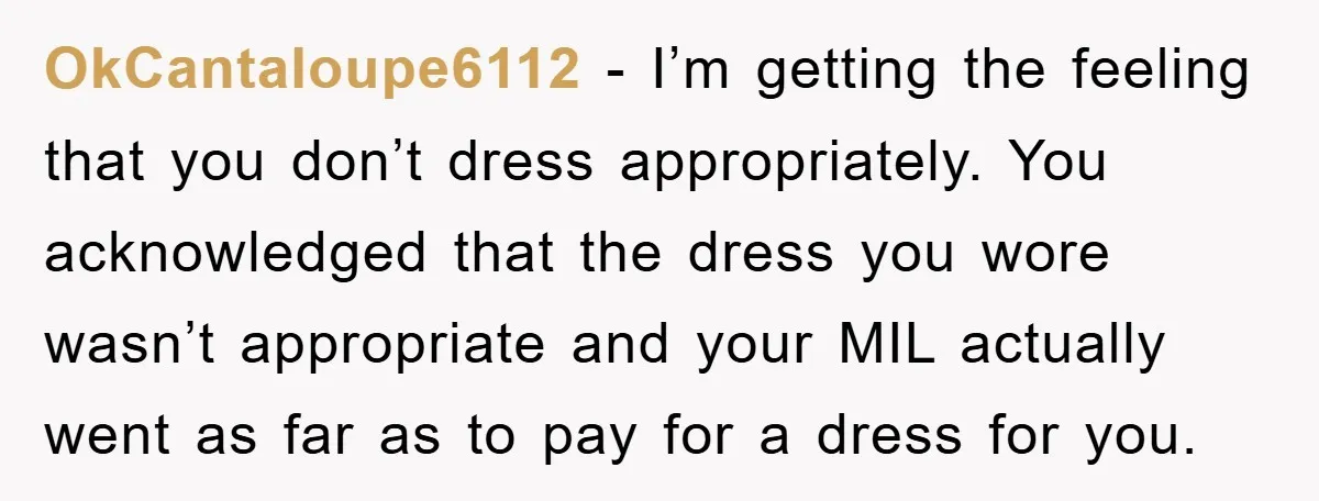 OkCantaloupe6112 − I’m getting the feeling that you don’t dress appropriately. You acknowledged that the dress you wore wasn’t appropriate and your MIL actually went as far as to pay...