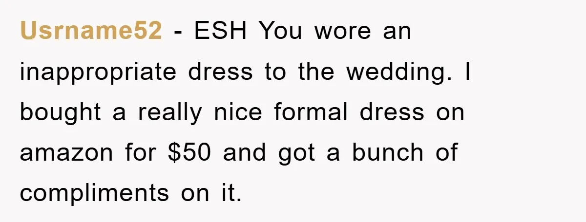 Usrname52 − ESH You wore an inappropriate dress to the wedding. I bought a really nice formal dress on amazon for $50 and got a bunch of compliments on it.