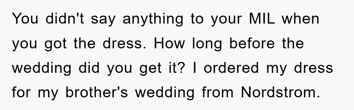 You didn't say anything to your MIL when you got the dress. How long before the wedding did you get it? I ordered my dress for my brother's wedding from...