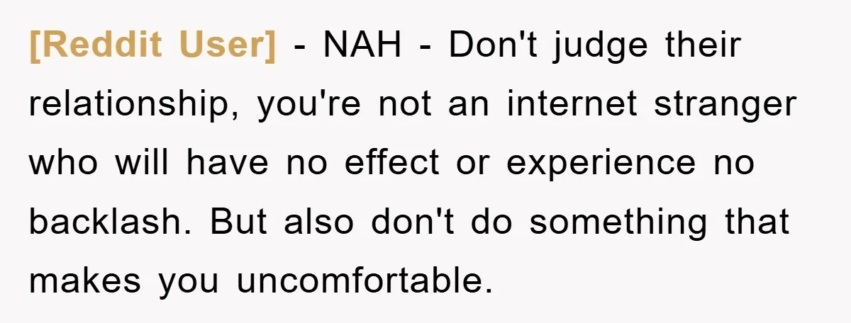 [Reddit User] − NAH - Don't judge their relationship, you're not an internet stranger who will have no effect or experience no backlash. But also don't do something that makes...