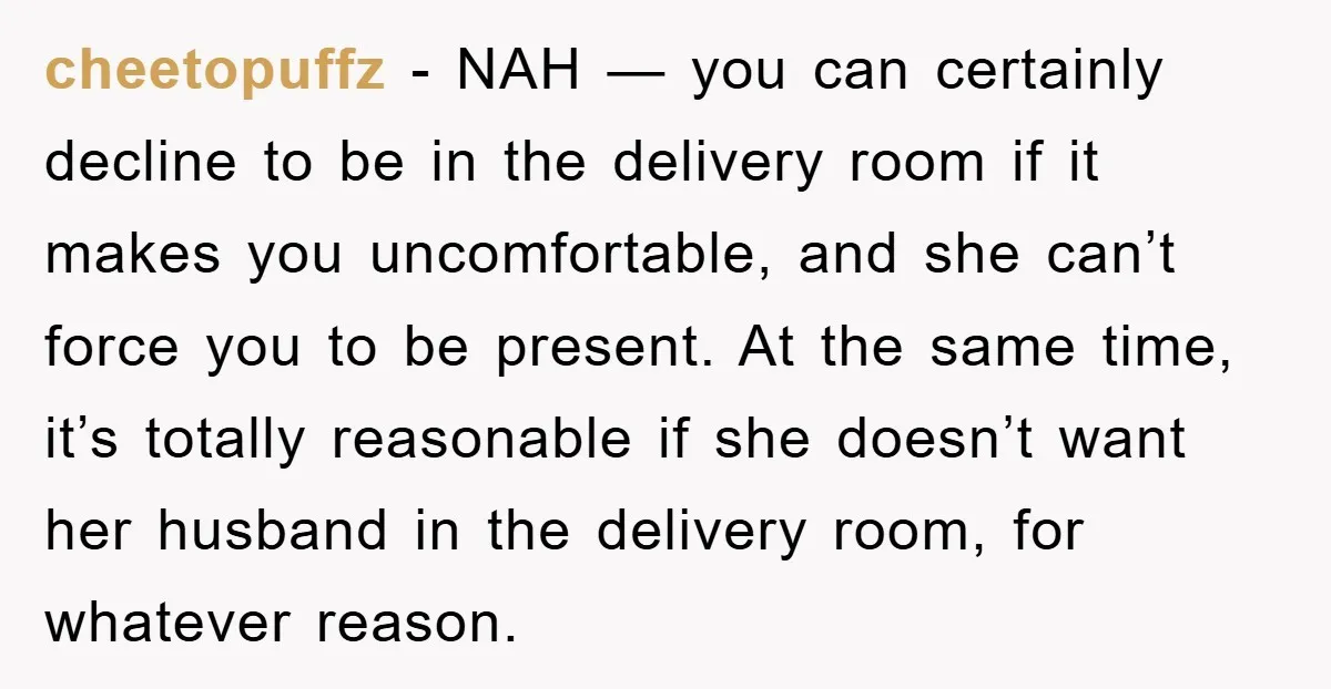 cheetopuffz − NAH — you can certainly decline to be in the delivery room if it makes you uncomfortable, and she can’t force you to be present. At the same...
