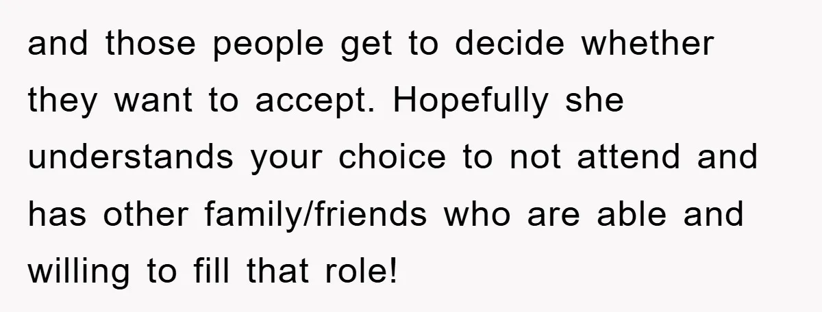 and those people get to decide whether they want to accept. Hopefully she understands your choice to not attend and has other family/friends who are able and willing to fill...