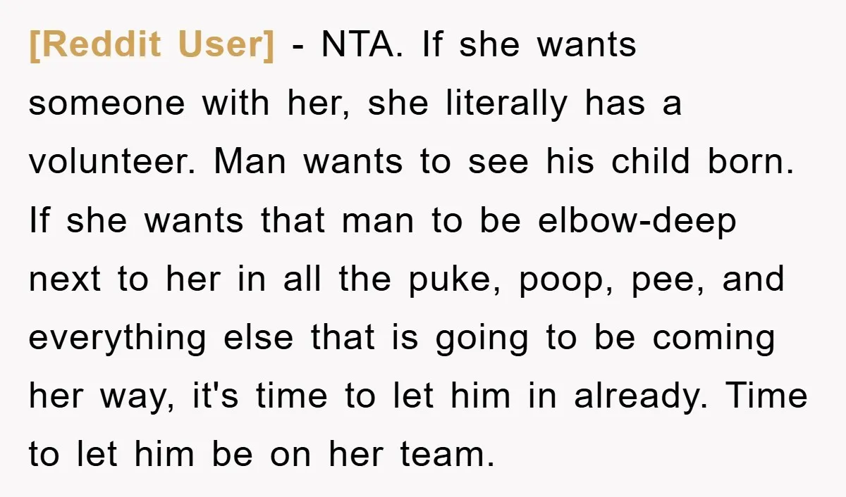 [Reddit User] − NTA. If she wants someone with her, she literally has a volunteer. Man wants to see his child born. If she wants that man to be elbow-deep...