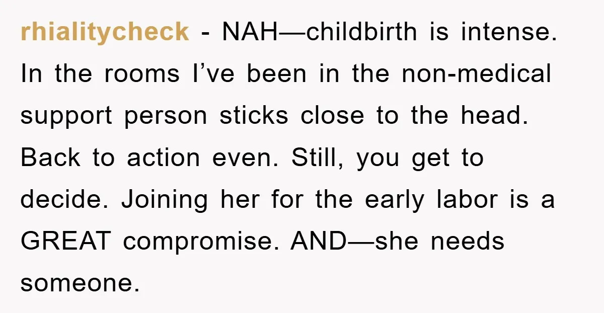 rhialitycheck − NAH—childbirth is intense. In the rooms I’ve been in the non-medical support person sticks close to the head. Back to action even. Still, you get to decide. Joining...
