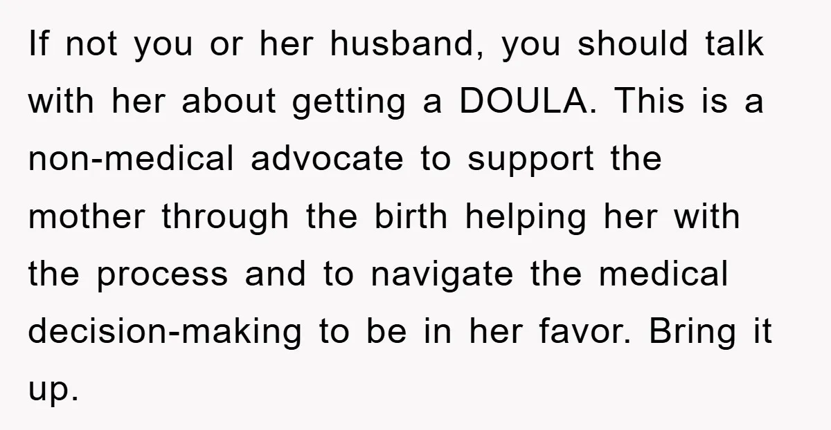 If not you or her husband, you should talk with her about getting a DOULA. This is a non-medical advocate to support the mother through the birth helping her with...
