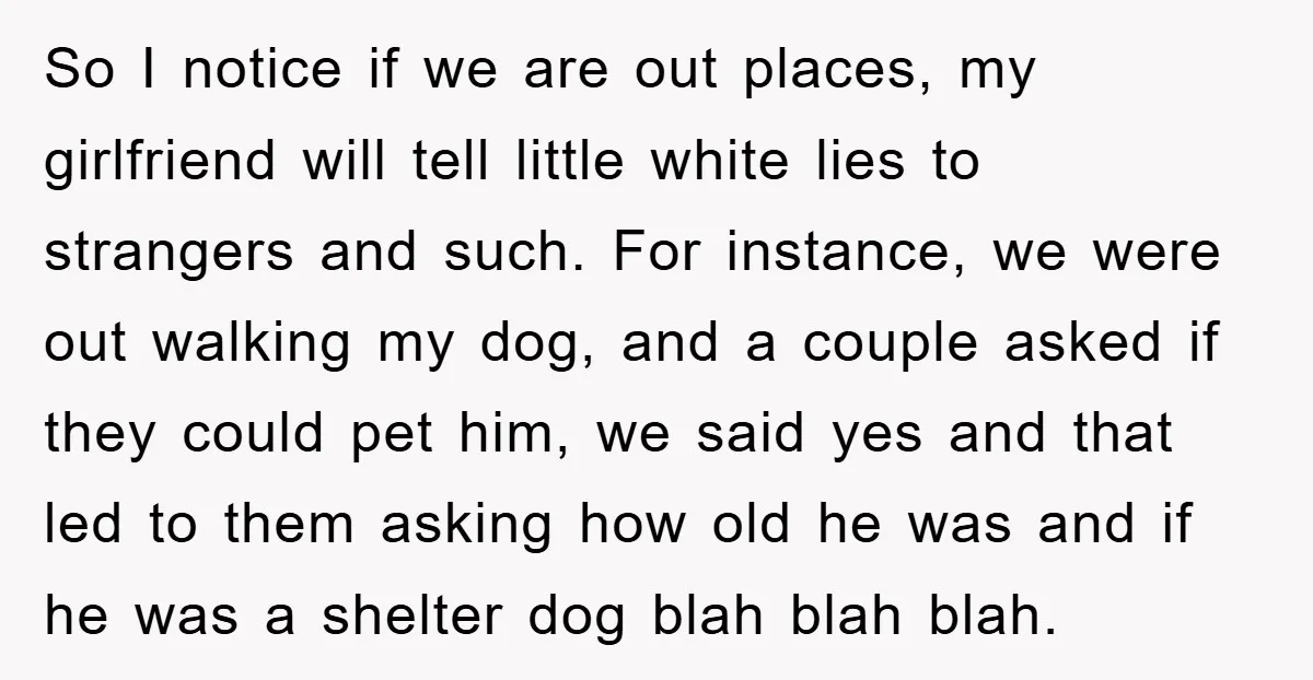 So I notice if we are out places, my girlfriend will tell little white lies to strangers and such. For instance, we were out walking my dog, and a couple...