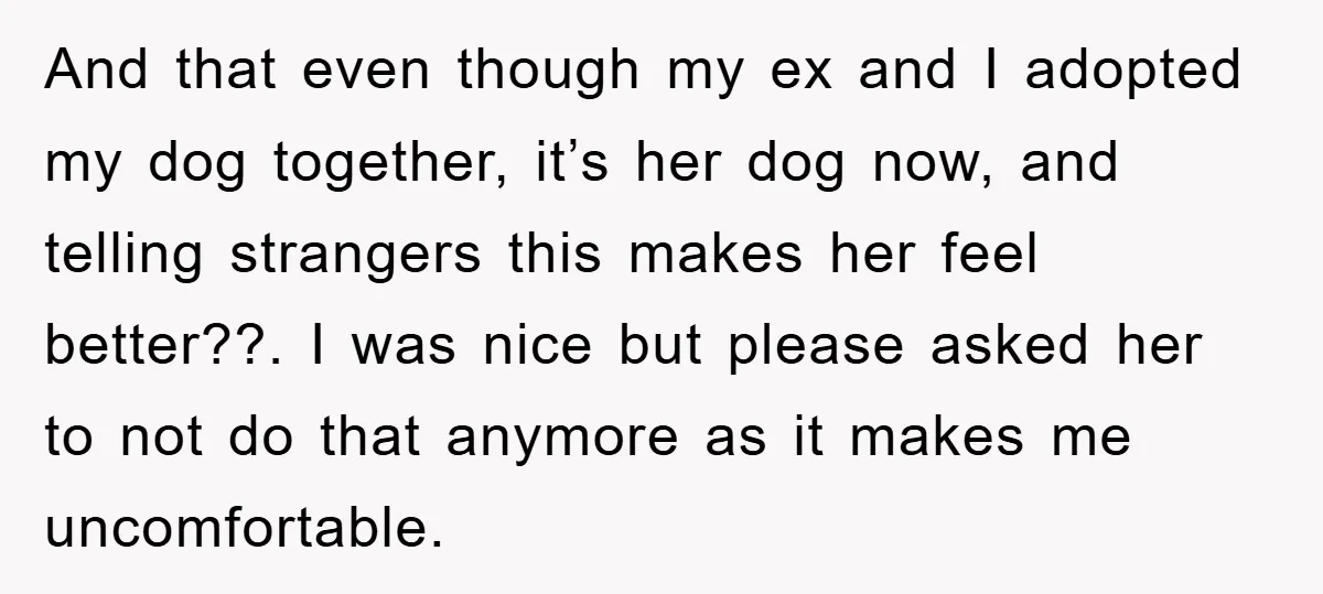 And that even though my ex and I adopted my dog together, it’s her dog now, and telling strangers this makes her feel better??. I was nice but please asked...