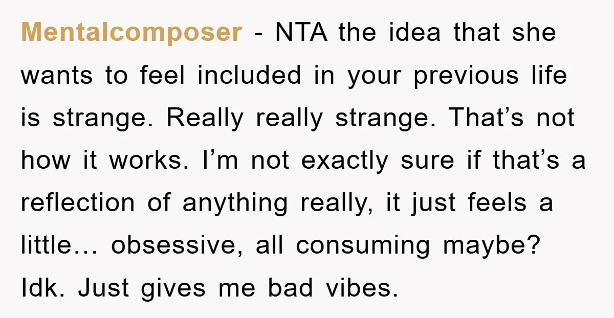 Mentalcomposer − NTA the idea that she wants to feel included in your previous life is strange. Really really strange. That’s not how it works. I’m not exactly sure if...