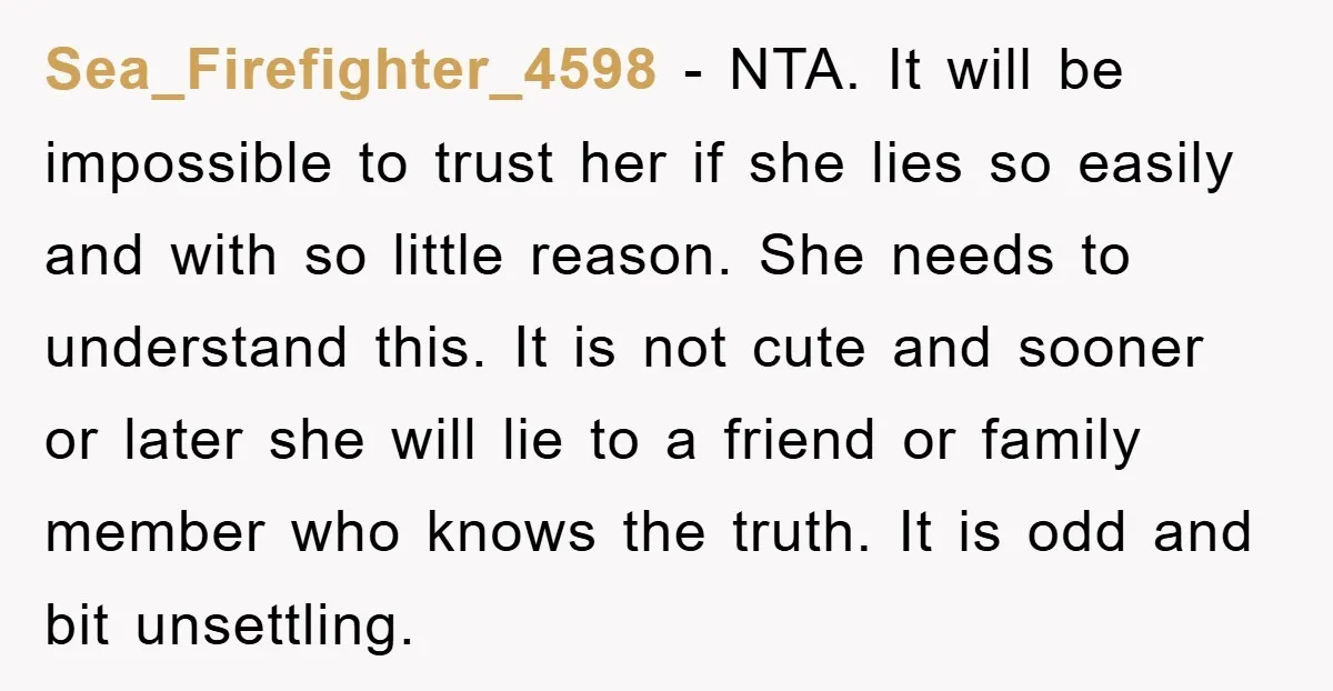 Sea_Firefighter_4598 − NTA. It will be impossible to trust her if she lies so easily and with so little reason. She needs to understand this. It is not cute and...