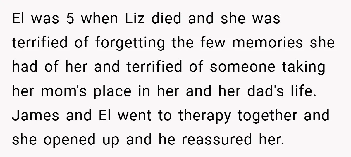 El was 5 when Liz died and she was terrified of forgetting the few memories she had of her and terrified of someone taking her mom's place in her and...