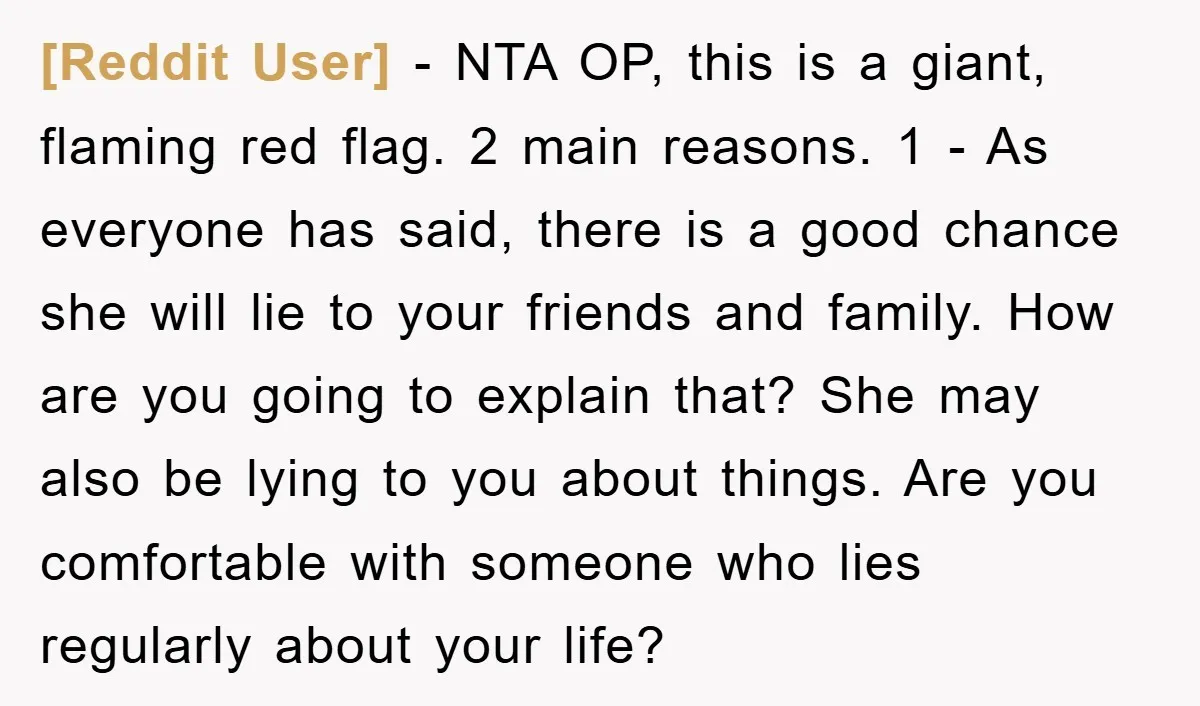 [Reddit User] − NTA OP, this is a giant, flaming red flag. 2 main reasons. 1 - As everyone has said, there is a good chance she will lie to...