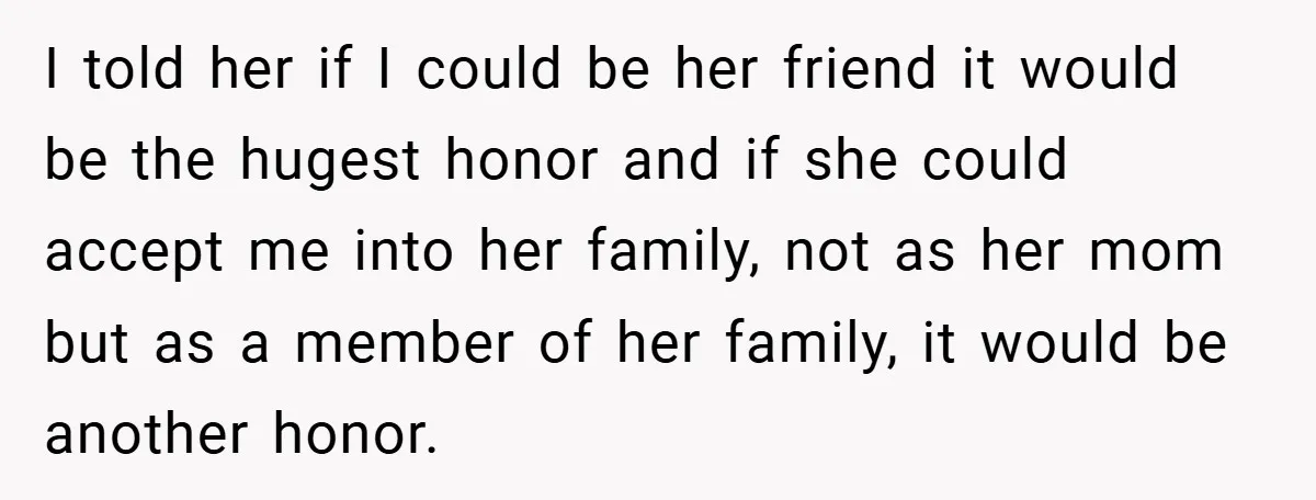I told her if I could be her friend it would be the hugest honor and if she could accept me into her family, not as her mom but as...