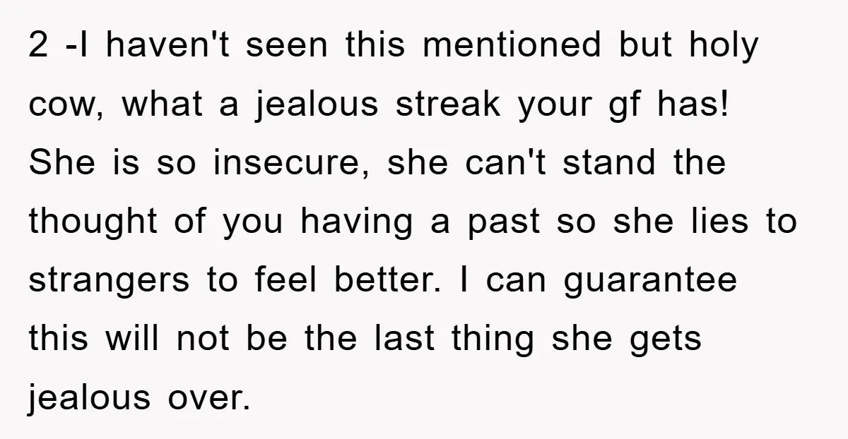 2 -I haven't seen this mentioned but holy cow, what a jealous streak your gf has! She is so insecure, she can't stand the thought of you having a past...