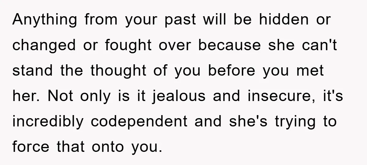 Anything from your past will be hidden or changed or fought over because she can't stand the thought of you before you met her. Not only is it jealous and...