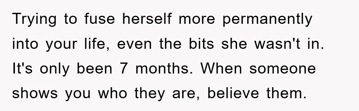 Trying to fuse herself more permanently into your life, even the bits she wasn't in. It's only been 7 months. When someone shows you who they are, believe them.