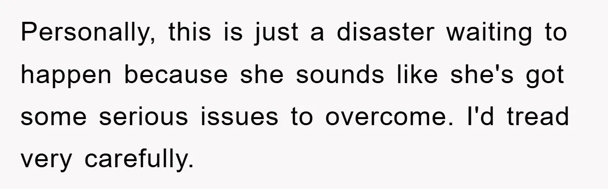 Personally, this is just a disaster waiting to happen because she sounds like she's got some serious issues to overcome. I'd tread very carefully.