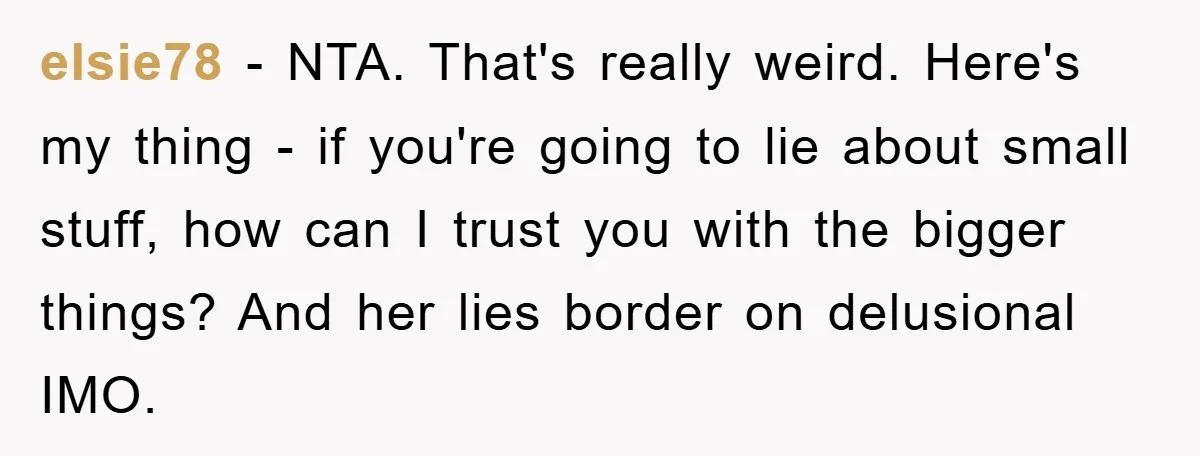 elsie78 − NTA. That's really weird. Here's my thing - if you're going to lie about small stuff, how can I trust you with the bigger things? And her lies...